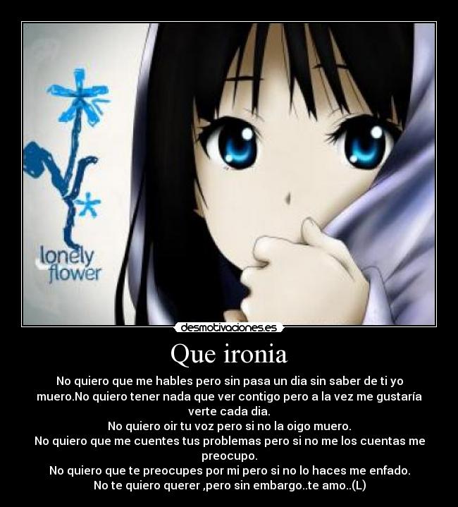 Que ironia - No quiero que me hables pero sin pasa un dia sin saber de ti yo
muero.No quiero tener nada que ver contigo pero a la vez me gustaría
verte cada dia.
No quiero oir tu voz pero si no la oigo muero.
No quiero que me cuentes tus problemas pero si no me los cuentas me
preocupo.
No quiero que te preocupes por mi pero si no lo haces me enfado.
No te quiero querer ,pero sin embargo..te amo..(L)