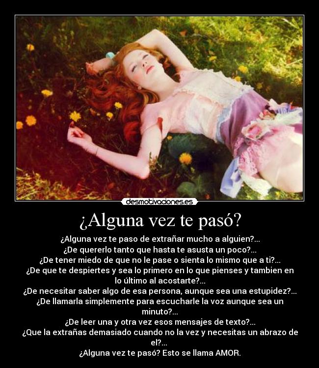 ¿Alguna vez te pasó? - ¿Alguna vez te paso de extrañar mucho a alguien?...
¿De quererlo tanto que hasta te asusta un poco?...
¿De tener miedo de que no le pase o sienta lo mismo que a ti?...
¿De que te despiertes y sea lo primero en lo que pienses y tambien en
lo último al acostarte?...
¿De necesitar saber algo de esa persona, aunque sea una estupidez?...
¿De llamarla simplemente para escucharle la voz aunque sea un
minuto?...
¿De leer una y otra vez esos mensajes de texto?...
¿Que la extrañas demasiado cuando no la vez y necesitas un abrazo de
el?...
¿Alguna vez te pasó? Esto se llama AMOR.