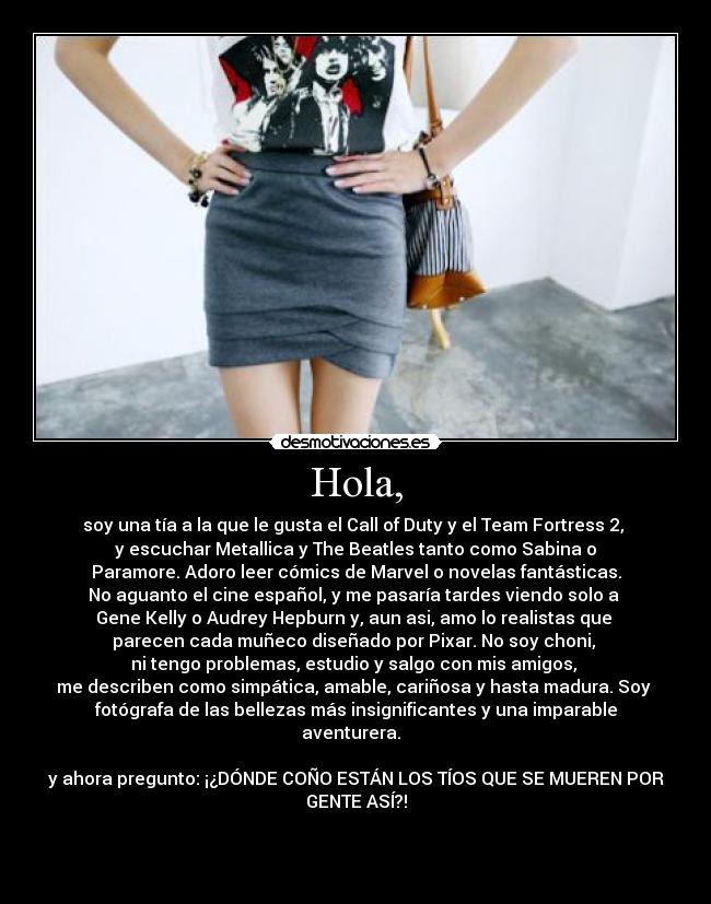 Hola, - soy una tía a la que le gusta el Call of Duty y el Team Fortress 2,
y escuchar Metallica y The Beatles tanto como Sabina o
Paramore. Adoro leer cómics de Marvel o novelas fantásticas.
No aguanto el cine español, y me pasaría tardes viendo solo a
Gene Kelly o Audrey Hepburn y, aun asi, amo lo realistas que
parecen cada muñeco diseñado por Pixar. No soy choni,
ni tengo problemas, estudio y salgo con mis amigos,
me describen como simpática, amable, cariñosa y hasta madura. Soy
fotógrafa de las bellezas más insignificantes y una imparable
aventurera.
y ahora pregunto: ¡¿DÓNDE COÑO ESTÁN LOS TÍOS QUE SE MUEREN POR
GENTE ASÍ?!