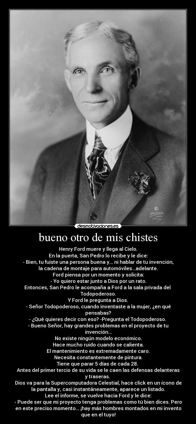 bueno otro de mis chistes - Henry Ford muere y llega al Cielo.
En la puerta, San Pedro lo recibe y le dice:
- Bien, tu fuiste una persona buena y... ni hablar de tu invención,
la cadena de montaje para automóviles...adelante.
Ford piensa por un momento y solicita:
- Yo quiero estar junto a Dios por un rato.
Entonces, San Pedro le acompaña a Ford a la sala privada del
Todopoderoso.
Y Ford le pregunta a Dios.
- Señor Todopoderoso, cuando inventaste a la mujer, ¿en qué
pensabas?
- ¿Qué quieres decir con eso? -Pregunta el Todopoderoso.
- Bueno Señor, hay grandes problemas en el proyecto de tu
invención...
No existe ningún modelo económico.
Hace mucho ruido cuando se calienta.
El mantenimiento es extremadamente caro.
Necesita constantemente de pintura.
Tiene que parar 5 días de cada 28.
Antes del primer tercio de su vida se le caen las defensas delanteras
y traseras.
Dios va para la Supercomputadora Celestial, hace click en un ícono de
la pantalla y, casi instantáneamente, aparece un listado.
Lee el informe, se vuelve hacia Ford y le dice:
- Puede ser que mi proyecto tenga problemas como tú bien dices. Pero
en este preciso momento... ¡hay más hombres montados en mi invento
que en el tuyo!