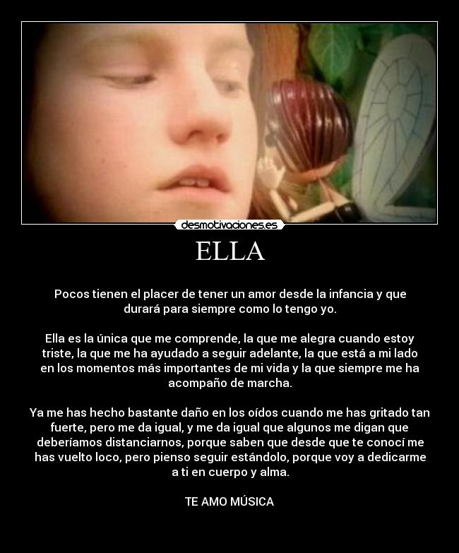 ELLA -
Pocos tienen el placer de tener un amor desde la infancia y que
durará para siempre como lo tengo yo.
Ella es la única que me comprende, la que me alegra cuando estoy
triste, la que me ha ayudado a seguir adelante, la que está a mi lado
en los momentos más importantes de mi vida y la que siempre me ha
acompaño de marcha.
Ya me has hecho bastante daño en los oídos cuando me has gritado tan
fuerte, pero me da igual, y me da igual que algunos me digan que
deberíamos distanciarnos, porque saben que desde que te conocí me
has vuelto loco, pero pienso seguir estándolo, porque voy a dedicarme
a ti en cuerpo y alma.
TE AMO MÚSICA