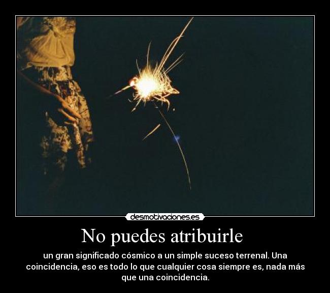 No puedes atribuirle - un gran significado cósmico a un simple suceso terrenal. Una
coincidencia, eso es todo lo que cualquier cosa siempre es, nada más
que una coincidencia.