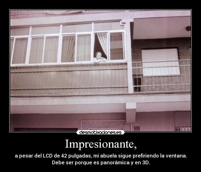 Impresionante, - a pesar del LCD de 42 pulgadas, mi abuela sigue prefiriendo la ventana.
Debe ser porque es panorámica y en 3D.