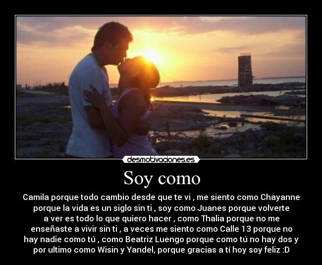 Soy como - Camila porque todo cambio desde que te vi , me siento como Chayanne
porque la vida es un siglo sin ti , soy como Juanes porque﻿ volverte
a ver es todo lo que quiero hacer , como Thalia porque no me
enseñaste a vivir sin ti , a veces me siento como Calle 13 porque no
hay nadie como tú , como Beatriz Luengo porque como tú no hay dos y
por ultimo como Wisin y Yandel, porque gracias a tí hoy soy feliz :D
