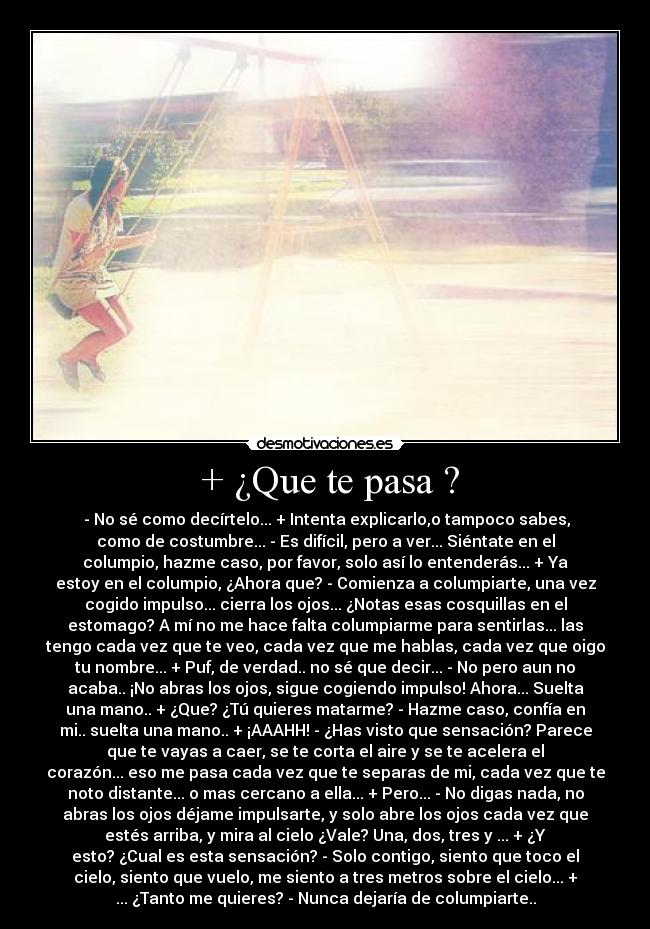  + ¿Que te pasa ? -  - No sé como decírtelo... + Intenta explicarlo,o tampoco sabes,
como de costumbre... - Es difícil, pero a ver... Siéntate en el
columpio, hazme caso, por favor, solo así lo entenderás... + Ya
estoy en el columpio, ¿Ahora que? - Comienza a columpiarte, una vez
cogido impulso... cierra los ojos... ¿Notas esas cosquillas en el
estomago? A mí no me hace falta columpiarme para sentirlas... las
tengo cada vez que te veo, cada vez que me hablas, cada vez que oigo
tu nombre... + Puf, de verdad.. no sé que decir... - No pero aun no
acaba.. ¡No abras los ojos, sigue cogiendo impulso! Ahora... Suelta
una mano.. + ¿Que? ¿Tú quieres matarme? - Hazme caso, confía en
mi.. suelta una mano.. + ¡AAAHH! - ¿Has visto que sensación? Parece
que te vayas a caer, se te corta el aire y se te acelera el
corazón... eso me pasa cada vez que te separas de mi, cada vez que te
noto distante... o mas cercano a ella... + Pero... - No digas nada, no
abras los ojos déjame impulsarte, y solo abre los ojos cada vez que
estés arriba, y mira al cielo ¿Vale? Una, dos, tres y ... + ¿Y
esto? ¿Cual es esta sensación? - Solo contigo, siento que toco el
cielo, siento que vuelo, me siento a tres metros sobre el cielo... +
... ¿Tanto me quieres? - Nunca dejaría de columpiarte..