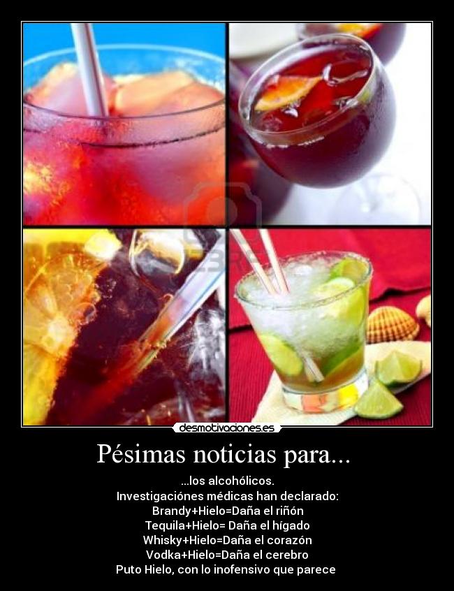 Pésimas noticias para... - ...los alcohólicos.
Investigaciónes médicas han declarado:
Brandy+Hielo=Daña el riñón
Tequila+Hielo= Daña el hígado
Whisky+Hielo=Daña el corazón
Vodka+Hielo=Daña el cerebro
Puto Hielo, con lo inofensivo que parece