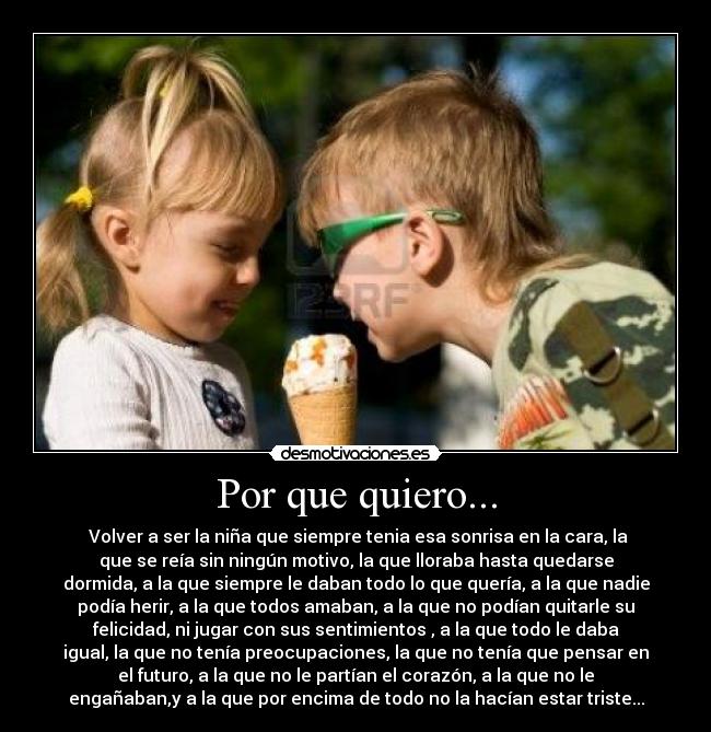 Por que quiero... - Volver a ser la niña que siempre tenia esa sonrisa en la cara, la
que se reía sin ningún motivo, la que lloraba hasta quedarse
dormida, a la que siempre le daban todo lo que quería, a la que nadie
podía herir, a la que todos amaban, a la que no podían quitarle su
felicidad, ni jugar con sus sentimientos , a la que todo le daba
igual, la que no tenía preocupaciones, la que no tenía que pensar en
el futuro, a la que no le partían el corazón, a la que no le
engañaban,y a la que por encima de todo no la hacían estar triste...