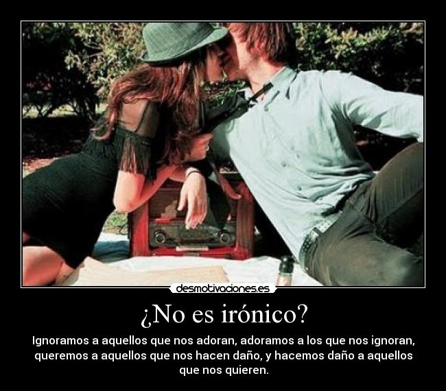 ¿No es irónico? - Ignoramos a aquellos que nos adoran, adoramos a los que nos ignoran,
queremos a aquellos que nos hacen daño, y hacemos daño a aquellos
que nos quieren.