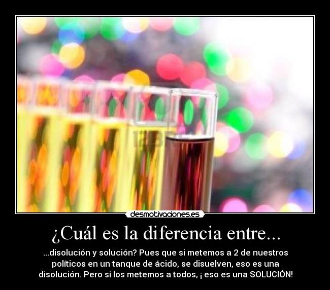 ¿Cuál es la diferencia entre... - ...disolución y solución? Pues que si metemos a 2 de nuestros
políticos en un tanque de ácido, se disuelven, eso es una
disolución. Pero si los metemos a todos, ¡ eso es una SOLUCIÓN!