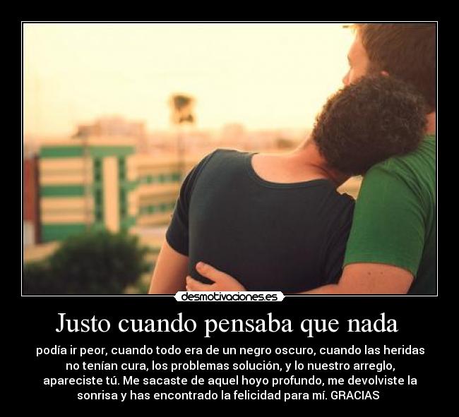 Justo cuando pensaba que nada - podía ir peor, cuando todo era de un negro oscuro, cuando las heridas
no tenían cura, los problemas solución, y lo nuestro arreglo,
apareciste tú. Me sacaste de aquel hoyo profundo, me devolviste la
sonrisa y has encontrado la felicidad para mí. GRACIAS