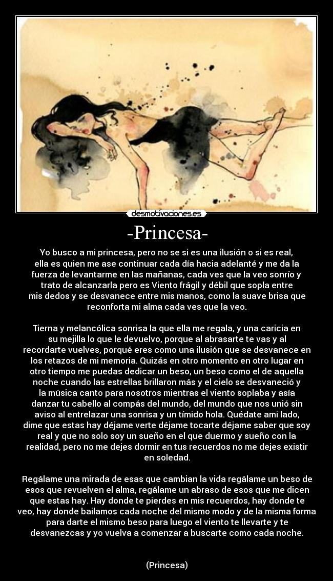 -Princesa- - Yo busco a mi princesa, pero no se si es una ilusión o si es real,
ella es quien me ase continuar cada día hacia adelanté y me da la
fuerza de levantarme en las mañanas, cada ves que la veo sonrío y
trato de alcanzarla pero es Viento frágil y débil que sopla entre
mis dedos y se desvanece entre mis manos, como la suave brisa que
reconforta mi alma cada ves que la veo.

Tierna y melancólica sonrisa la que ella me regala, y una caricia en
su mejilla lo que le devuelvo, porque al abrasarte te vas y al
recordarte vuelves, porqué eres como una ilusión que se desvanece en
los retazos de mi memoria. Quizás en otro momento en otro lugar en
otro tiempo me puedas dedicar un beso, un beso como el de aquella
noche cuando las estrellas brillaron más y el cielo se desvaneció y
la música canto para nosotros mientras el viento soplaba y asía
danzar tu cabello al compás del mundo, del mundo que nos unió sin
aviso al entrelazar una sonrisa y un tímido hola. Quédate ami lado,
dime que estas hay déjame verte déjame tocarte déjame saber que soy
real y que no solo soy un sueño en el que duermo y sueño con la
realidad, pero no me dejes dormir en tus recuerdos no me dejes existir
en soledad.

Regálame una mirada de esas que cambian la vida regálame un beso de
esos que revuelven el alma, regálame un abraso de esos que me dicen
que estas hay. Hay donde te pierdes en mis recuerdos, hay donde te
veo, hay donde bailamos cada noche del mismo modo y de la misma forma
para darte el mismo beso para luego el viento te llevarte y te
desvanezcas y yo vuelva a comenzar a buscarte como cada noche.


(Princesa)