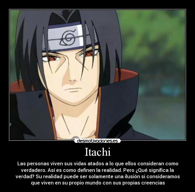 Itachi - Las personas viven sus vidas atados a lo que ellos consideran como
verdadero. Así es como definen la realidad. Pero ¿Qué significa la
verdad? Su realidad puede ser solamente una ilusión si consideramos
que viven en su propio mundo con sus propias creencias