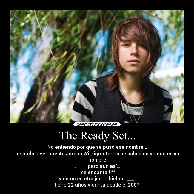 The Ready Set... - No entiendo por que se puso ese nombre...
se pudo a ver puesto Jordan Witzigreuter no se solo digo ya que es su nombre
.____. pero aun así...
me encanta!! ^^
y no.no es otro justin bieber -___-
tiene 22 años y canta desde el 2007