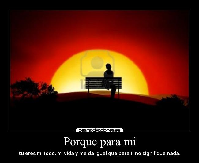 Porque para mi - tu eres mi todo, mi vida y me da igual que para ti no signifique nada.