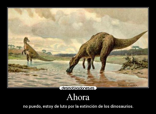 Ahora - no puedo, estoy de luto por la extinción de los dinosaurios.