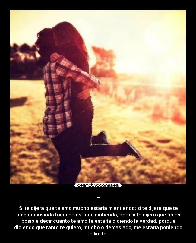 - - Si te dijera que te amo mucho estaría mientiendo; si te dijera que te
amo demasiado también estaría mintiendo, pero si te dijera que no es
posible decir cuanto te amo te estaría diciendo la verdad, porque
diciéndo que tanto te quiero, mucho o demasiado, me estaría poniendo
un límite...