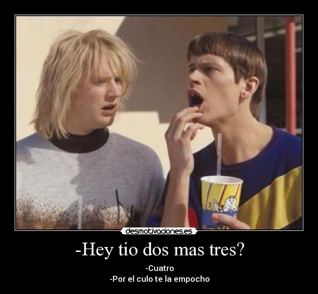 -Hey tio dos mas tres? - -Cuatro
-Por el culo te la empocho