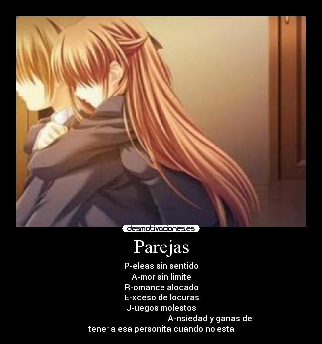 Parejas - P-eleas sin sentido
A-mor sin limite
R-omance alocado
E-xceso de locuras
J-uegos molestos
                                                 A-nsiedad y ganas de
tener a esa personita cuando no esta