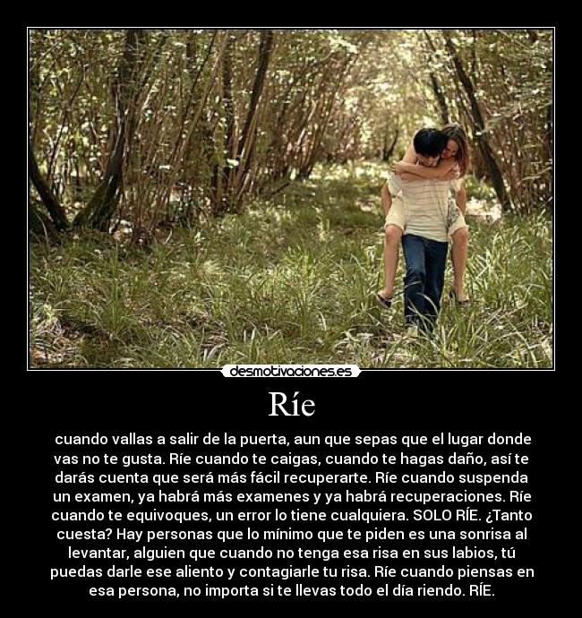 Ríe - cuando vallas a salir de la puerta, aun que sepas que el lugar donde
vas no te gusta. Ríe cuando te caigas, cuando te hagas daño, así te
darás cuenta que será más fácil recuperarte. Ríe cuando suspenda
un examen, ya habrá más examenes y ya habrá recuperaciones. Ríe
cuando te equivoques, un error lo tiene cualquiera. SOLO RÍE. ¿Tanto
cuesta? Hay personas que lo mínimo que te piden es una sonrisa al
levantar, alguien que cuando no tenga esa risa en sus labios, tú
puedas darle ese aliento y contagiarle tu risa. Ríe cuando piensas en
esa persona, no importa si te llevas todo el día riendo. RÍE.