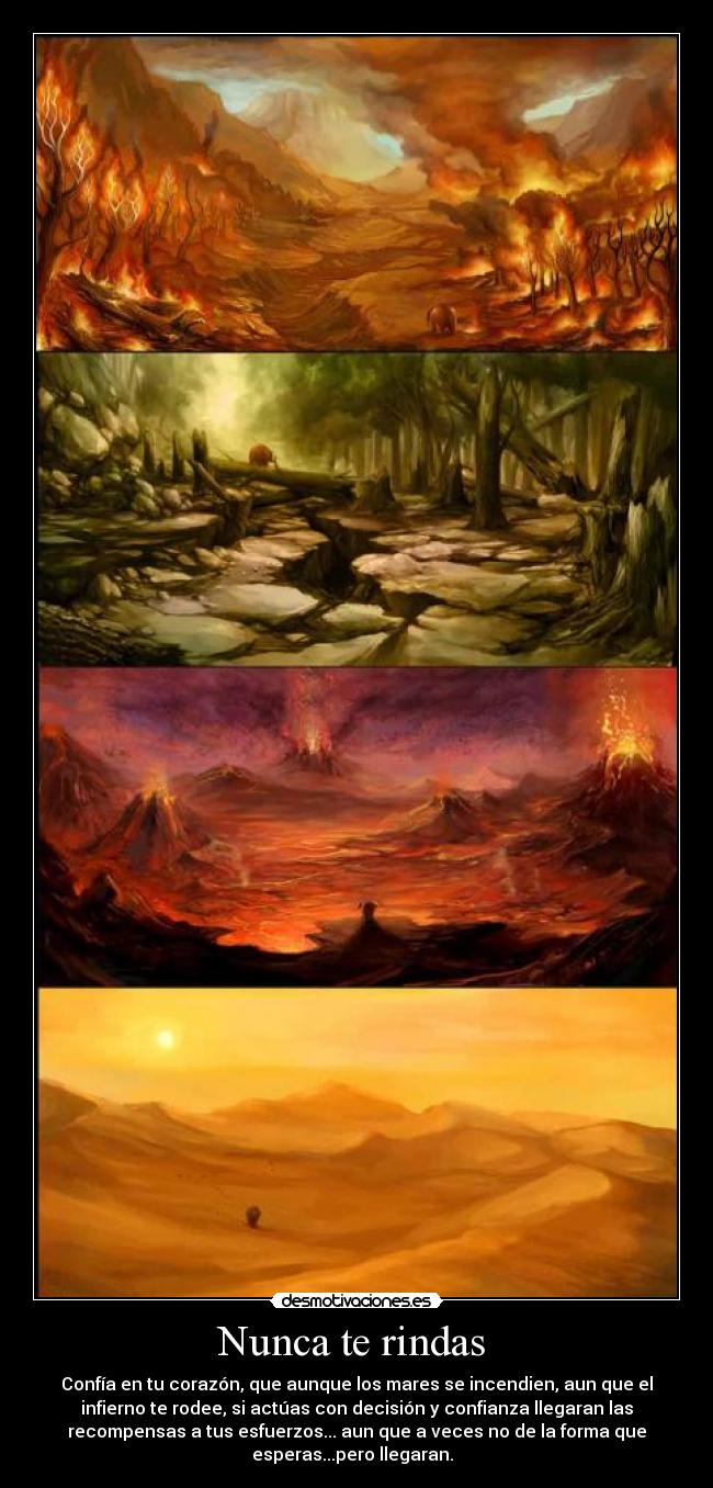 Nunca te rindas - Confía en tu corazón, que aunque los mares se incendien, aun que el
infierno te rodee, si actúas con decisión y confianza llegaran las
recompensas a tus esfuerzos... aun que a veces no de la forma que
esperas...pero llegaran.