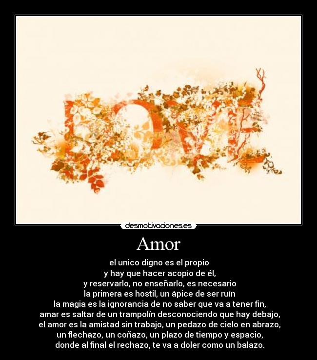 Amor - el unico digno es el propio
y hay que hacer acopio de él,
y reservarlo, no enseñarlo, es necesario
la primera es hostil, un ápice de ser ruín
la magia es la ignorancia de no saber que va a tener fin,
amar es saltar de un trampolín desconociendo que hay debajo,
el amor es la amistad sin trabajo, un pedazo de cielo en abrazo,
un flechazo, un coñazo, un plazo de tiempo y espacio,
donde al final el rechazo, te va a doler como un balazo.