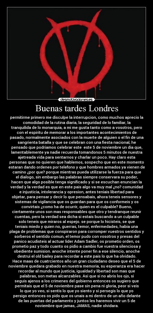 Buenas tardes Londres - permitirme primero me disculpe la interrupcion, como muchos aprecio la
comodidad de la rutina diaria, la seguridad de lo familiar, la
tranquilida de lo monarquia, a mi me gusta tanto como a vosotros, pero
con el espiritu de memorar a los importantes acontecimientos de
pasado, normalmente asociados con la muerte de alguien o el fin de una
sangrienta batalla y que se celebran con una fiesta nacional, he
pensado que podriamos celebrar este este 5 de noviembre un dia que,
lamentablemente ya nadie recuerda tomandonos 5 minutos de nuestra
ajetreada vida para sentarnos y charlar un poco. Hay claro esta
personas que no quieren que hablemos, sospecho que en este momento
estaran dando ordenes por telefono y que hombres armados ya vienen de
camino ¿por que? porque mientras pueda utilizarse la fuerza para que
el dialogo, sin embargo las palabras siempre conservara su poder,
hacen que algo posible tenga significado y si se escuchan enuncian la
verdad y la verdad es que en este pais algo va muy mal ¿no? comunidad
e injusticia, intolerancia y opresion, antes teniais libertad para
objetar, para pensar y decir lo que pensabais, ahora teneis sensores y
sistemas de vigilancia que os guardan para que os conformeis y os
convirtais ¿como ha de ocurrir, quien es el culpable? Bueno,
ciertamente unos son mas responsables que otro y tendranque reunir
cuentas, pero la verdad sea dicha si estais buscando a un culpable
solo teneis que miraros al espejo. se porque lo hicisteis, se que
teniais miedo y quien no, guerras, temor, enfermedades, habia una
plaga de problemas que conspiraron para corromper vuestros sentidos y
sorberos el sentido comun, el temor pudo con vosotros y presas del
panico acudisteis al actuar lider Adam Sadler, os prometio orden, os
prometio paz y todo cuanto os pidio a cambio fue vuestra silenciosa y
obediente sumision. anoche intente poner fin a ese silencio, anoche
destrui el old bailey para recordar a este pais lo que ha olvidado.
Hace maas de cuatrcientos año un gran ciudadano deseo que el 5 de
noviembre quedara grabado en nuestra memoria, su esperanza era hacer
recordar al mundo que justicia, igualdad y libertad son mas que
palabras, son metas alcanzables. Asi que si no abris los ojo, si
seguis ajenos a los crimenes del gobierno entonces os sugiero que
permitais que el 5 de noviembre pase sin pena ni gloria, peor si veis
lo que yo veo, si sentis lo que yo siento y si persegis lo que yo
persigo entonces os pido que os unais a mi dentro de un año delante
de las puertas del parlamento y juntos les haremos vivir un 5 de
noviembre que jamas, JAMAS, nadie olvidara.