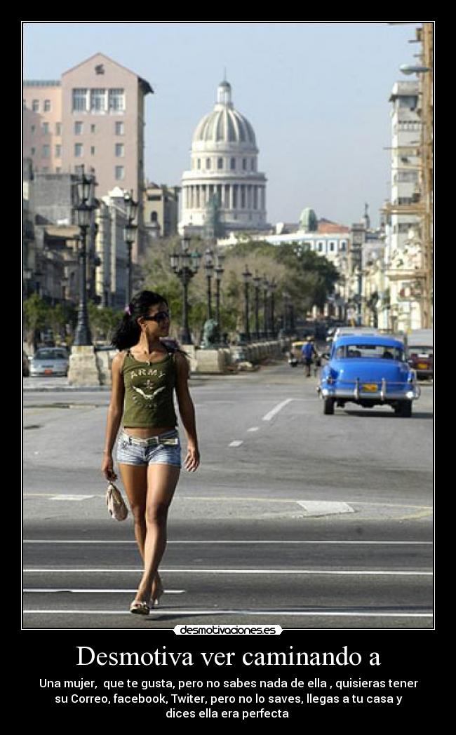 Desmotiva ver caminando a - Una mujer, que te gusta, pero no sabes nada de ella , quisieras tener
su Correo, facebook, Twiter, pero no lo saves, llegas a tu casa y
dices ella era perfecta