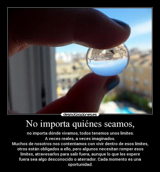 No importa quiénes seamos, - no importa dónde vivamos, todos tenemos unos límites.
A veces reales, a veces imaginados.
Muchos de nosotros nos contentamos con vivir dentro de esos límites,
otros están obligados a ello, pero algunos necesitan romper esos
límites, atravesarlos para salir fuera, aunque lo que les espere
fuera sea algo desconocido o aterrador. Cada momento es una
oportunidad.