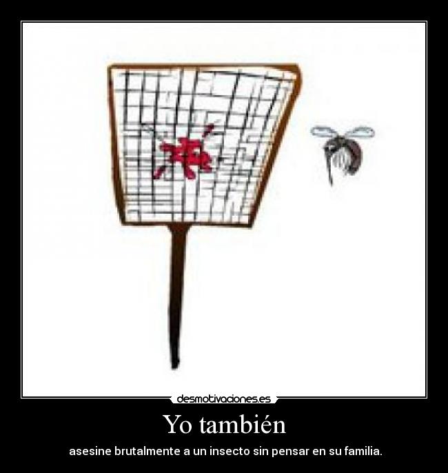 Yo también - asesine brutalmente a un insecto sin pensar en su familia.