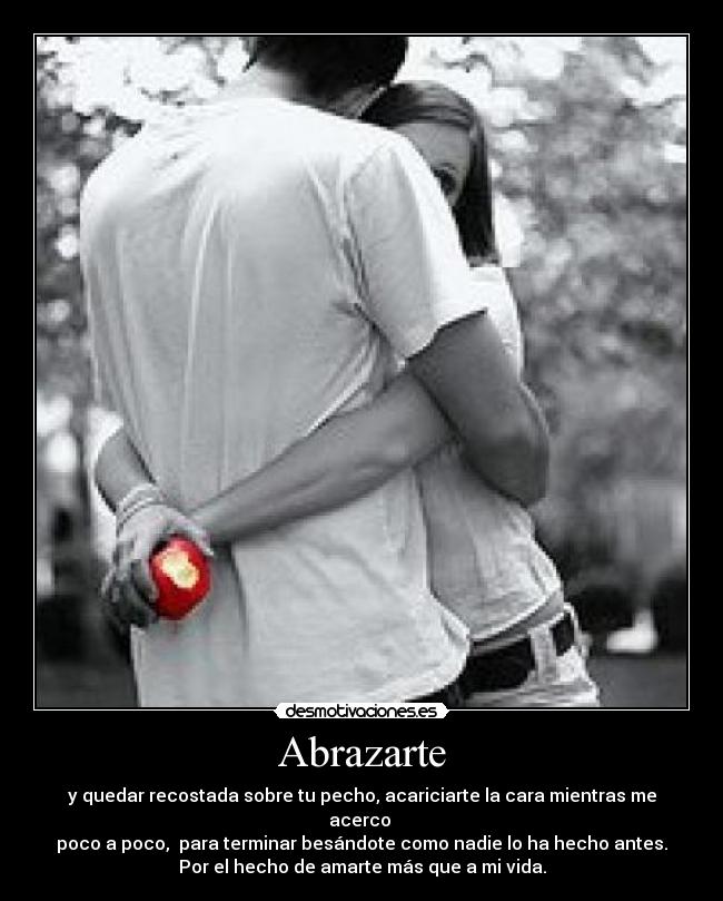 Abrazarte - y quedar recostada sobre tu pecho, acariciarte la cara mientras me acerco 
poco a poco,  para terminar besándote como nadie lo ha hecho antes.
Por el hecho de amarte más que a mi vida.