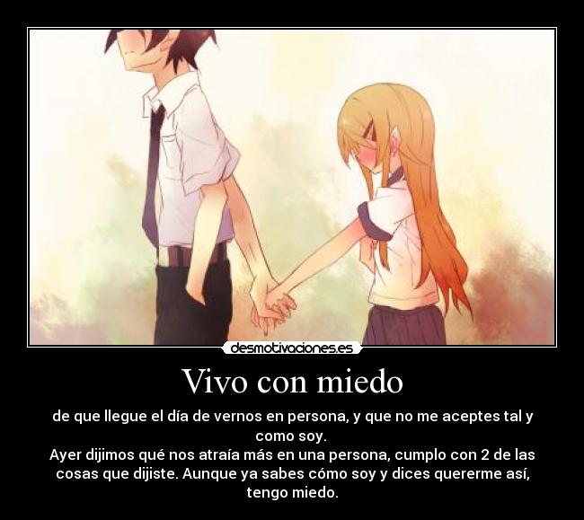 Vivo con miedo - de que llegue el día de vernos en persona, y que no me aceptes tal y
como soy.
Ayer dijimos qué nos atraía más en una persona, cumplo con 2 de las
cosas que dijiste. Aunque ya sabes cómo soy y dices quererme así,
tengo miedo.