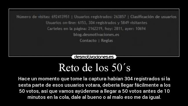 Reto de los 50´s - Hace un momento que tome la captura habían 304 registrados si la
sexta parte de esos usuarios votara, debería llegar fácilmente a los
50 votos, así que vamos ayúdenme a llegar a 50 votos antes de 10
minutos en la cola, dale al bueno o al malo eso me da igual.