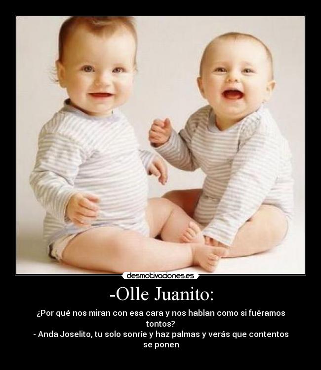 -Olle Juanito: - ¿Por qué nos miran con esa cara y nos hablan como si fuéramos tontos?
- Anda Joselito, tu solo sonríe y haz palmas y verás que contentos se ponen