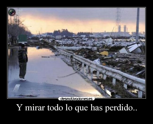Y mirar todo lo que has perdido.. -