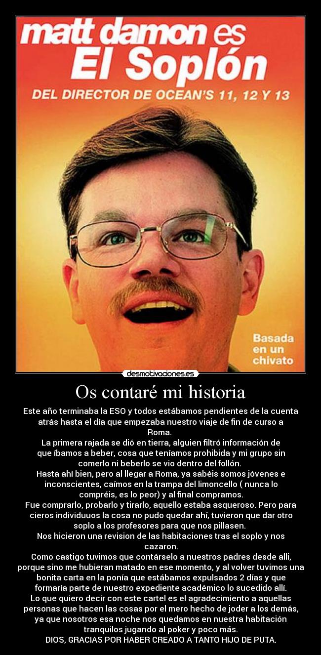 Os contaré mi historia - Este año terminaba la ESO y todos estábamos pendientes de la cuenta
atrás hasta el día que empezaba nuestro viaje de fin de curso a
Roma.
La primera rajada se dió en tierra, alguien filtró información de
que íbamos a beber, cosa que teníamos prohibida y mi grupo sin
comerlo ni beberlo se vio dentro del follón.
Hasta ahí bien, pero al llegar a Roma, ya sabéis somos jóvenes e
inconscientes, caímos en la trampa del limoncello ( nunca lo
compréis, es lo peor) y al final compramos.
Fue comprarlo, probarlo y tirarlo, aquello estaba asqueroso. Pero para
cieros individuuos la cosa no pudo quedar ahí, tuvieron que dar otro
soplo a los profesores para que nos pillasen.
Nos hicieron una revision de las habitaciones tras el soplo y nos
cazaron.
Como castigo tuvimos que contárselo a nuestros padres desde alli,
porque sino me hubieran matado en ese momento, y al volver tuvimos una
bonita carta en la ponía que estábamos expulsados 2 días y que
formaría parte de nuestro expediente académico lo sucedido allí.
Lo que quiero decir con este cartel es el agradecimiento a aquellas
personas que hacen las cosas por el mero hecho de joder a los demás,
ya que nosotros esa noche nos quedamos en nuestra habitación
tranquilos jugando al poker y poco más.
DIOS, GRACIAS POR HABER CREADO A TANTO HIJO DE PUTA.