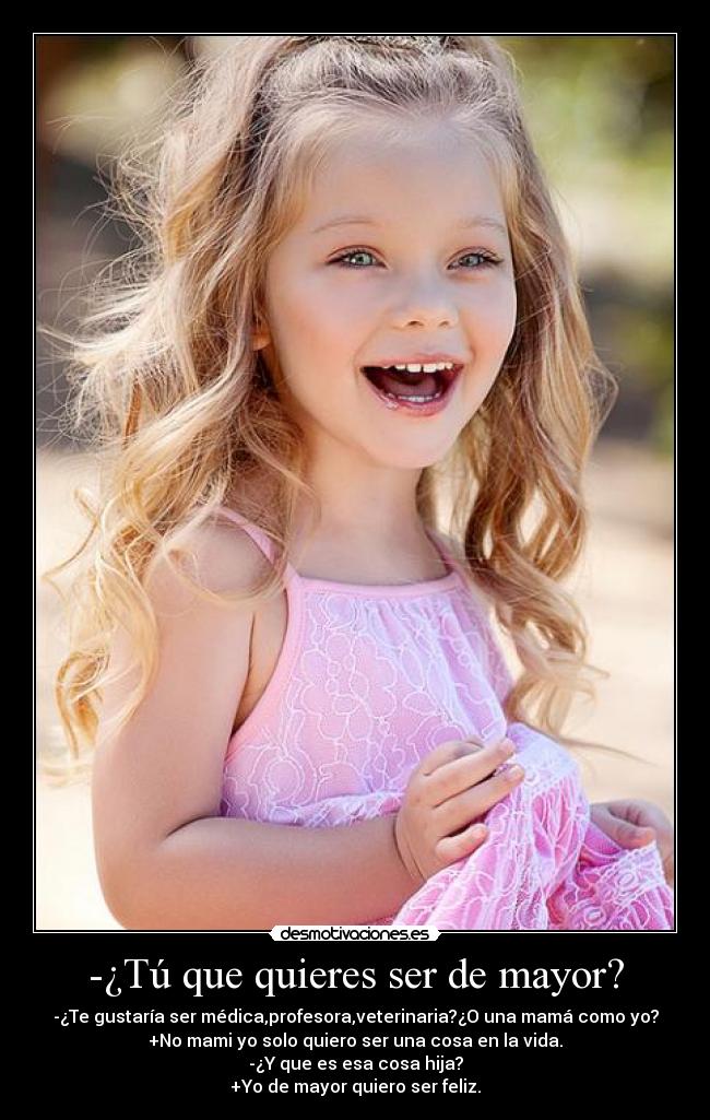 -¿Tú que quieres ser de mayor? - -¿Te gustaría ser médica,profesora,veterinaria?¿O una mamá como yo?
+No mami yo solo quiero ser una cosa en la vida.
-¿Y que es esa cosa hija?
+Yo de mayor quiero ser feliz.