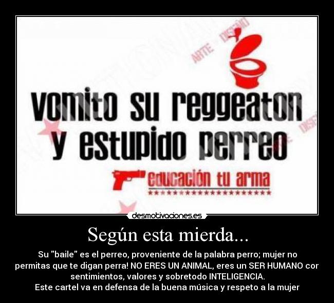 Según esta mierda... - Su baile es el perreo, proveniente de la palabra perro; mujer no
permitas que te digan perra! NO ERES UN ANIMAL, eres un SER HUMANO con
sentimientos, valores y sobretodo INTELIGENCIA.
Este cartel va en defensa de la buena música y respeto a la mujer