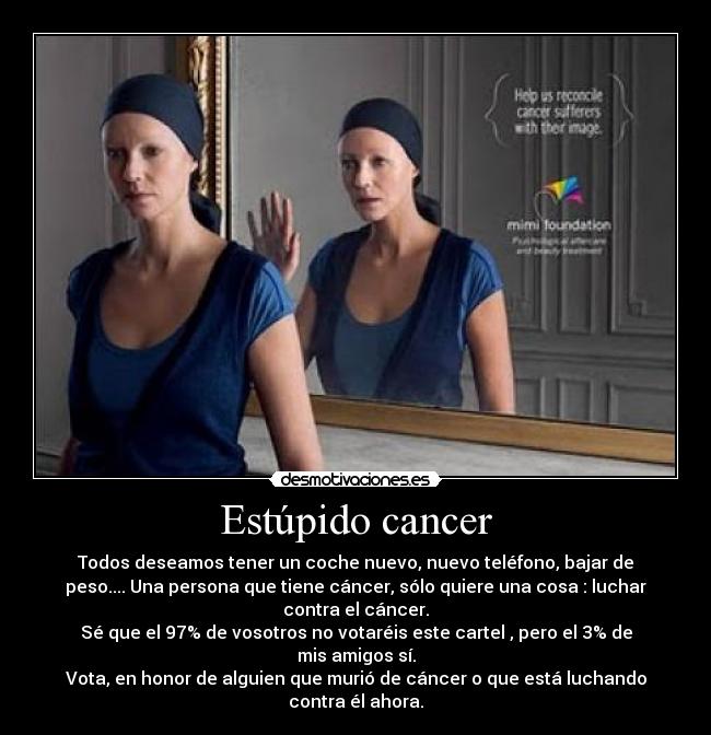 Estúpido cancer - Todos deseamos tener un coche nuevo, nuevo teléfono, bajar de
peso.... Una persona que tiene cáncer, sólo quiere una cosa : luchar
contra el cáncer.
Sé que el 97% de vosotros no votaréis este cartel , pero el 3% de
mis amigos sí.
Vota, en honor de alguien que murió de cáncer o que está luchando
contra él ahora.