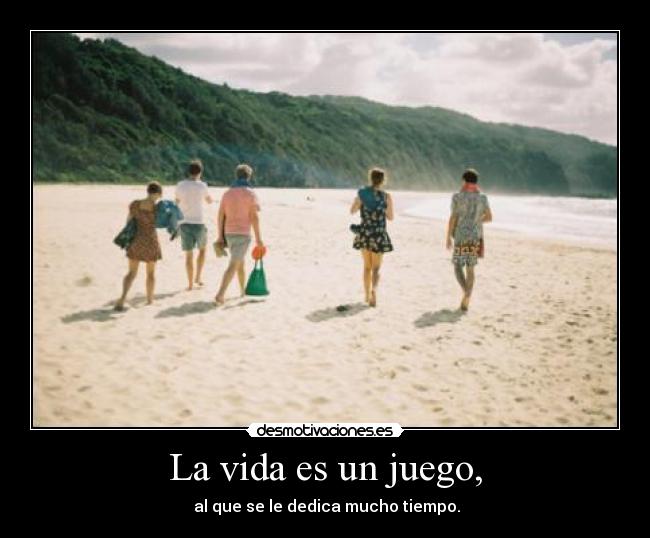 La vida es un juego, -  al que se le dedica mucho tiempo.