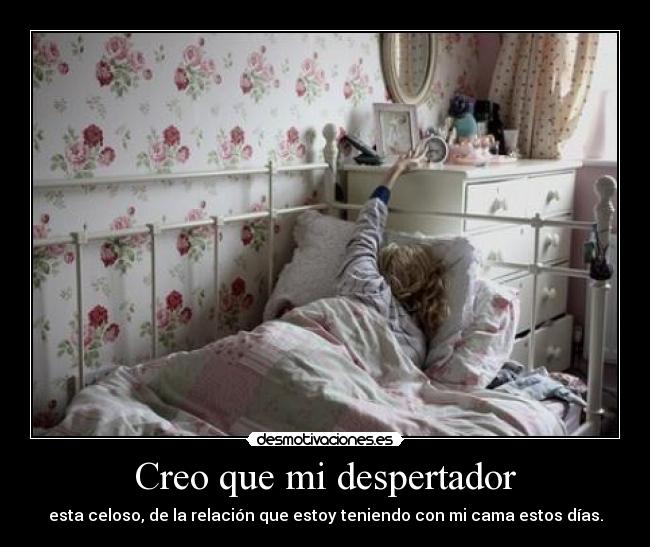 Creo que mi despertador - esta celoso, de la relación que estoy teniendo con mi cama estos días.