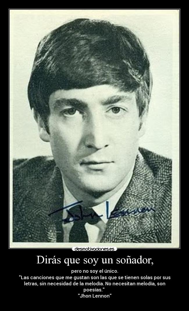 Dirás que soy un soñador, - pero no soy el único.
Las canciones que me gustan son las que se tienen solas por sus
letras, sin necesidad de la melodía. No necesitan melodía, son
poesías.
Jhon Lennon
