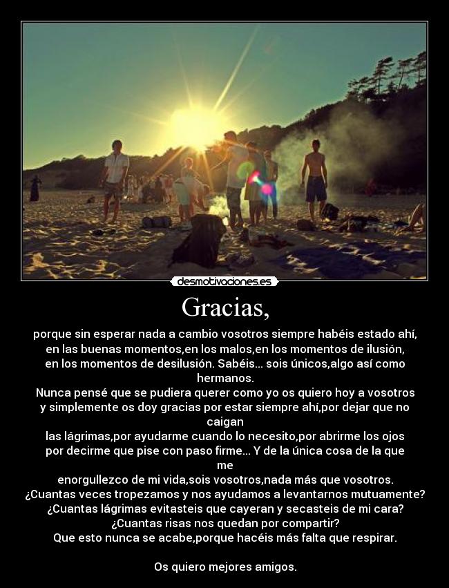 Gracias, - porque sin esperar nada a cambio vosotros siempre habéis estado ahí,
en las buenas momentos,en los malos,en los momentos de ilusión,
en los momentos de desilusión. Sabéis... sois únicos,algo así como hermanos.
Nunca pensé que se pudiera querer como yo os quiero hoy a vosotros
y simplemente os doy gracias por estar siempre ahí,por dejar que no caigan
las lágrimas,por ayudarme cuando lo necesito,por abrirme los ojos
por decirme que pise con paso firme... Y de la única cosa de la que me
enorgullezco de mi vida,sois vosotros,nada más que vosotros.
¿Cuantas veces tropezamos y nos ayudamos a levantarnos mutuamente?
¿Cuantas lágrimas evitasteis que cayeran y secasteis de mi cara?
¿Cuantas risas nos quedan por compartir?
Que esto nunca se acabe,porque hacéis más falta que respirar.

Os quiero mejores amigos.