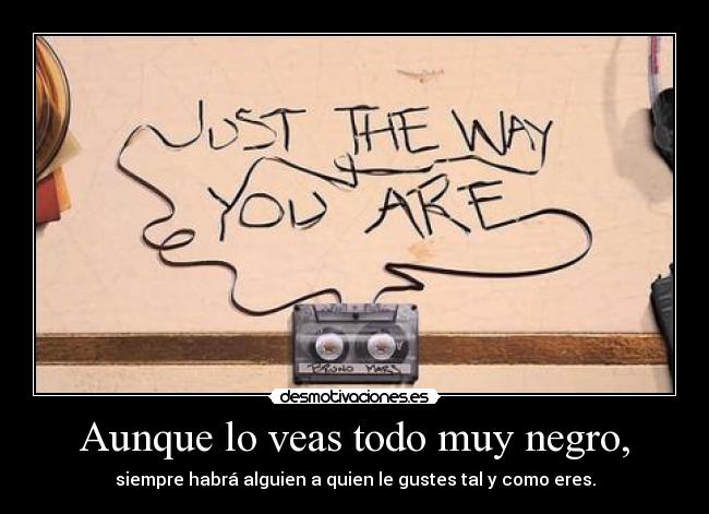 Aunque lo veas todo muy negro, - siempre habrá alguien a quien le gustes tal y como eres.