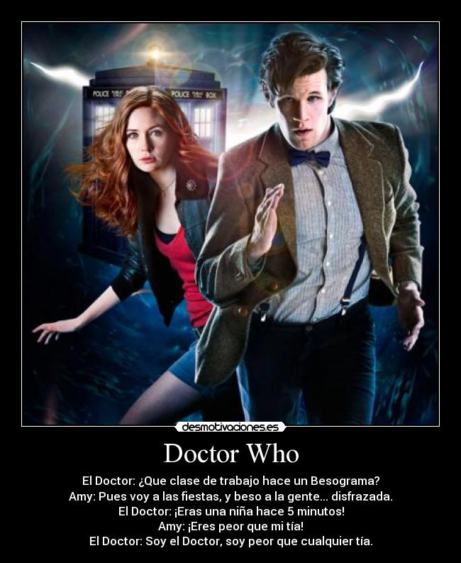 Doctor Who - El Doctor: ¿Que clase de trabajo hace un Besograma?
Amy: Pues voy a las fiestas, y beso a la gente... disfrazada.
El Doctor: ¡Eras una niña hace 5 minutos!
Amy: ¡Eres peor que mi tía!
El Doctor: Soy el Doctor, soy peor que cualquier tía.