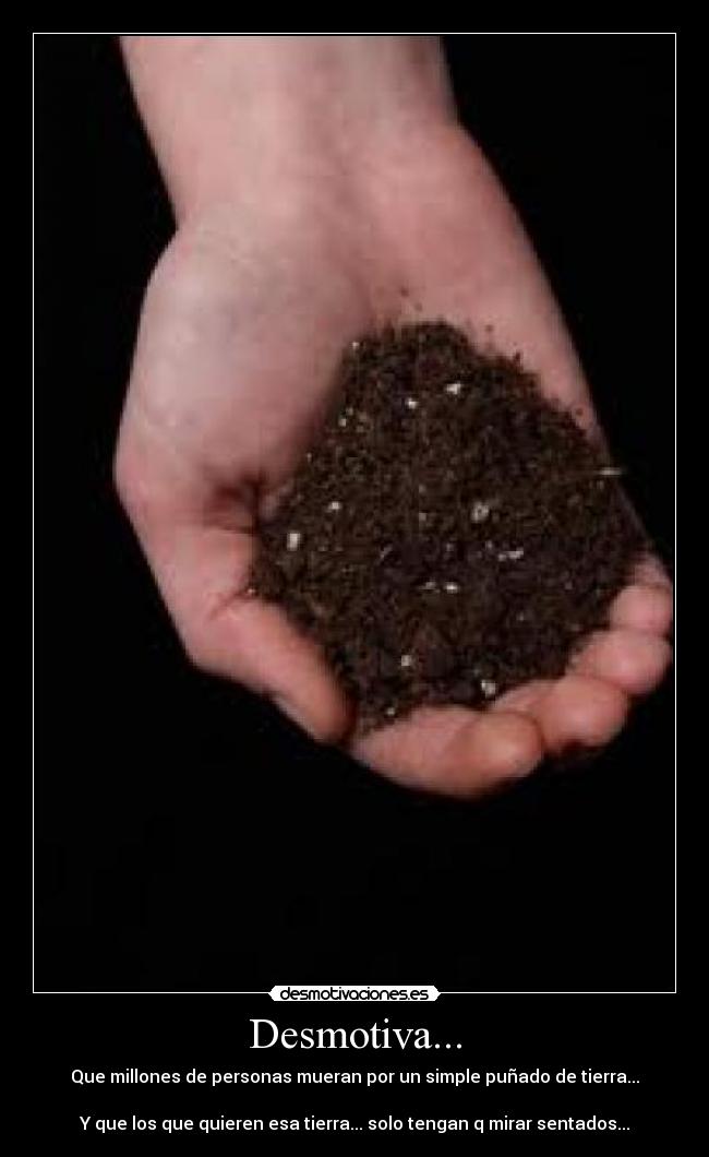 Desmotiva... - Que millones de personas mueran por un simple puñado de tierra...

Y que los que quieren esa tierra... solo tengan q mirar sentados...