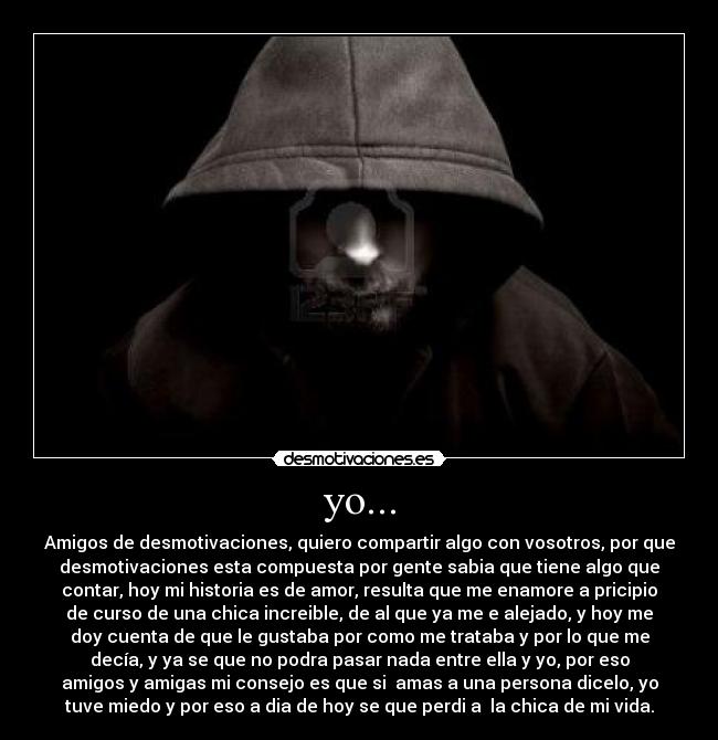 yo... - Amigos de desmotivaciones, quiero compartir algo con vosotros, por que
desmotivaciones esta compuesta por gente sabia que tiene algo que
contar, hoy mi historia es de amor, resulta que me enamore a pricipio
de curso de una chica increible, de al que ya me e alejado, y hoy me
doy cuenta de que le gustaba por como me trataba y por lo que me
decía, y ya se que no podra pasar nada entre ella y yo, por eso
amigos y amigas mi consejo es que si  amas a una persona dicelo, yo
tuve miedo y por eso a dia de hoy se que perdi a  la chica de mi vida.