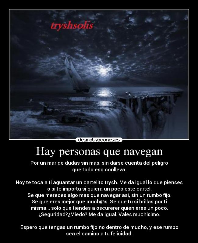 Hay personas que navegan - Por un mar de dudas sin mas, sin darse cuenta del peligro
que todo eso conlleva.

Hoy te toca a ti aguantar un cartelito trysh. Me da igual lo que pienses
o si te importa si quiera un poco este cartel.
Se que mereces algo mas que navegar asi, sin un rumbo fijo.
Se que eres mejor que much@s. Se que tu si brillas por ti
misma... solo que tiendes a oscurerer quien eres un poco.
¿Seguridad?¿Miedo? Me da igual. Vales muchisimo.

Espero que tengas un rumbo fijo no dentro de mucho, y ese rumbo
sea el camino a tu felicidad.