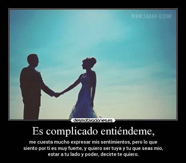 Es complicado entiéndeme, - me cuesta mucho expresar mis sentimientos, pero lo que
siento por ti es muy fuerte, y quiero ser tuya y tu que seas mio,
estar a tu lado y poder, decirte te quiero.