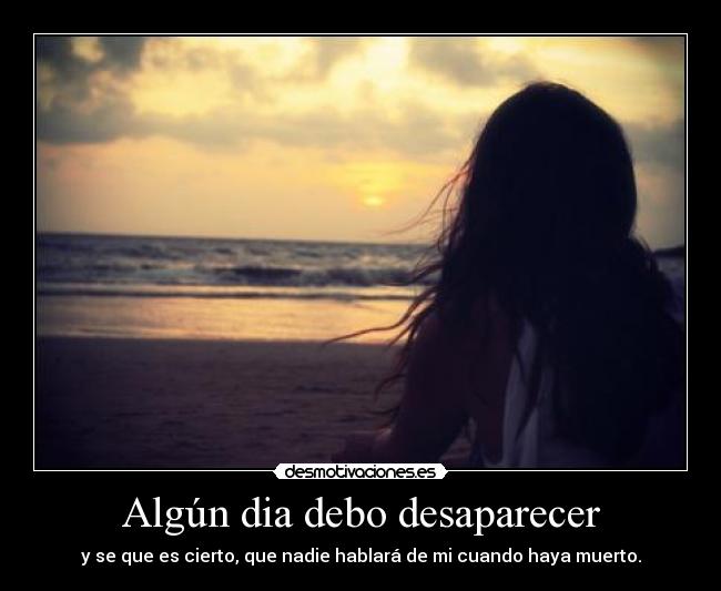 Algún dia debo desaparecer - y se que es cierto, que nadie hablará de mi cuando haya muerto.