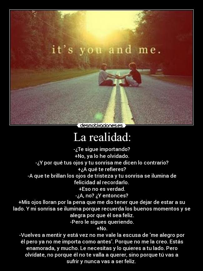 La realidad: - -¿Te sigue importando?
+No, ya lo he olvidado.
-¿Y por qué tus ojos y tu sonrisa me dicen lo contrario?
+¿A qué te refieres?
-A que te brillan los ojos de tristeza y tu sonrisa se ilumina de
felicidad al recordarlo.
+Eso no es verdad.
-¿A, no? ¿Y entonces?
+Mis ojos lloran por la pena que me dio tener que dejar de estar a su
lado. Y mi sonrisa se ilumina porque recuerda los buenos momentos y se
alegra por que él sea feliz.
-Pero le sigues queriendo.
+No.
-Vuelves a mentir y está vez no me vale la escusa de me alegro por
él pero ya no me importa como antes. Porque no me la creo. Estás
enamorada, y mucho. Le necesitas y lo quieres a tu lado. Pero
olvídate, no porque él no te valla a querer, sino porque tú vas a
sufrir y nunca vas a ser feliz. 